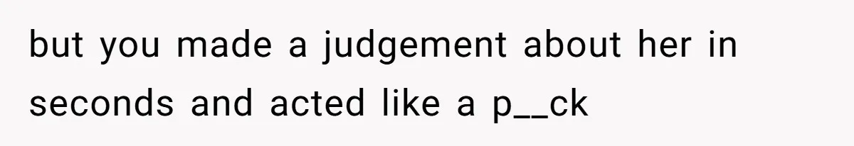 but you made a judgement about her in seconds and acted like a p__ck