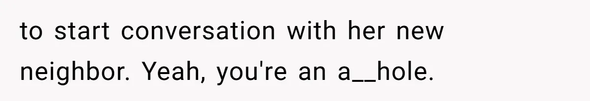 to start conversation with her new neighbor. Yeah, you're an a__hole.