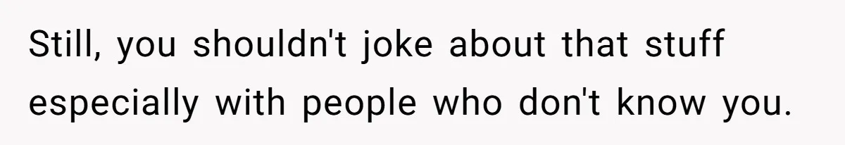 Still, you shouldn't joke about that stuff especially with people who don't know you.