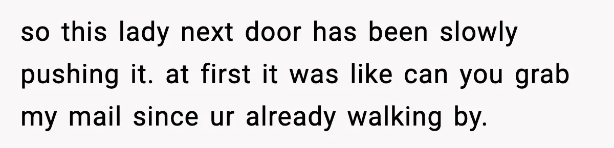 so this lady next door has been slowly pushing it. at first it was like can you grab my mail since ur already walking by.