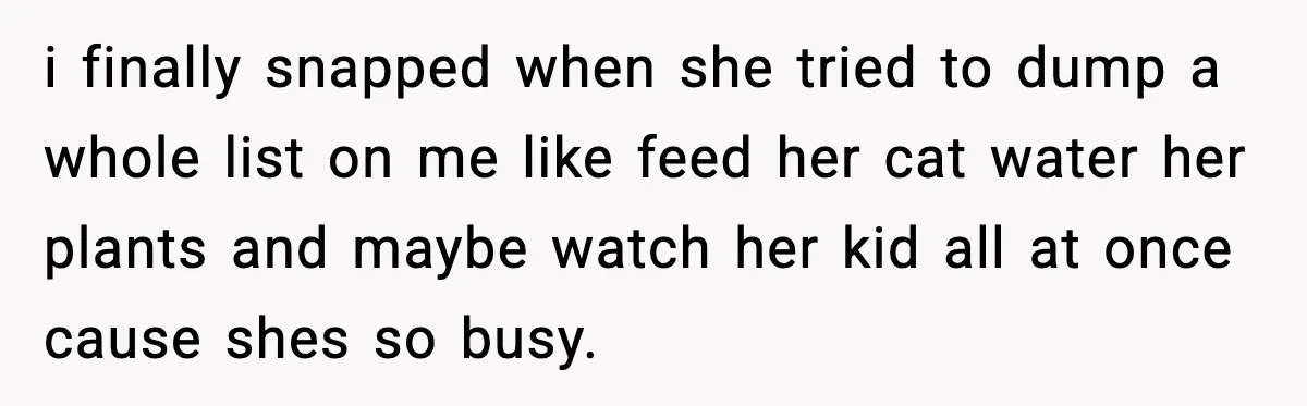 i finally snapped when she tried to dump a whole list on me like feed her cat water her plants and maybe watch her kid all at once cause shes...