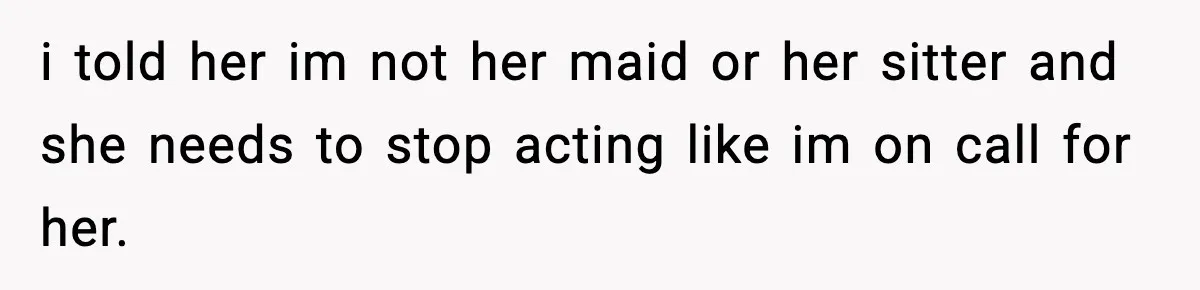 i told her im not her maid or her sitter and she needs to stop acting like im on call for her.
