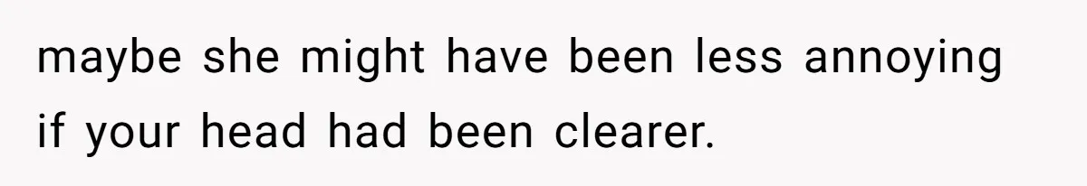 maybe she might have been less annoying if your head had been clearer.