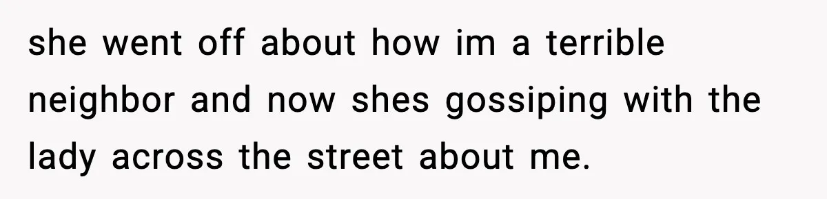 she went off about how im a terrible neighbor and now shes gossiping with the lady across the street about me.
