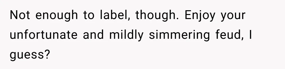 Not enough to label, though. Enjoy your unfortunate and mildly simmering feud, I guess?