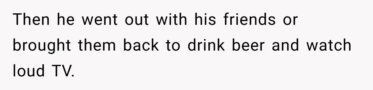Then he went out with his friends or brought them back to drink beer and watch loud TV.