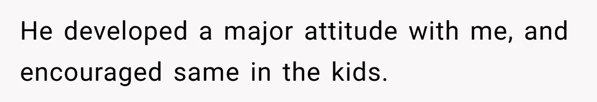 He developed a major attitude with me, and encouraged same in the kids.