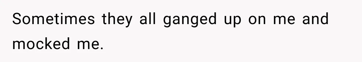 Sometimes they all ganged up on me and mocked me.