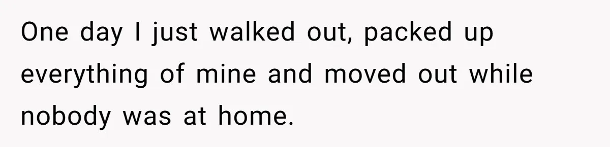 One day I just walked out, packed up everything of mine and moved out while nobody was at home.