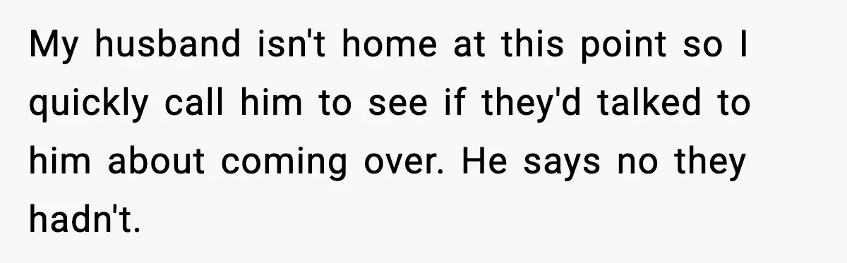 In-Laws Show Up Unannounced, Get Removed After Refusing to Leave My husband isn't home at this point so I quickly call him to see if they'd talked to him about coming over. He says no they hadn't.