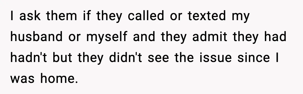 In-Laws Show Up Unannounced, Get Removed After Refusing to Leave I ask them if they called or texted my husband or myself and they admit they had hadn't but they didn't see the issue since I was home.
