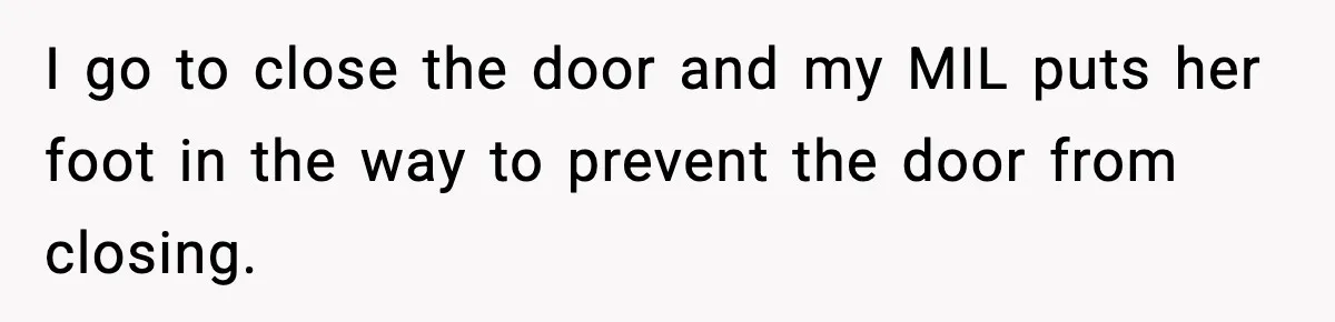 In-Laws Show Up Unannounced, Get Removed After Refusing to Leave I go to close the door and my MIL puts her foot in the way to prevent the door from closing.