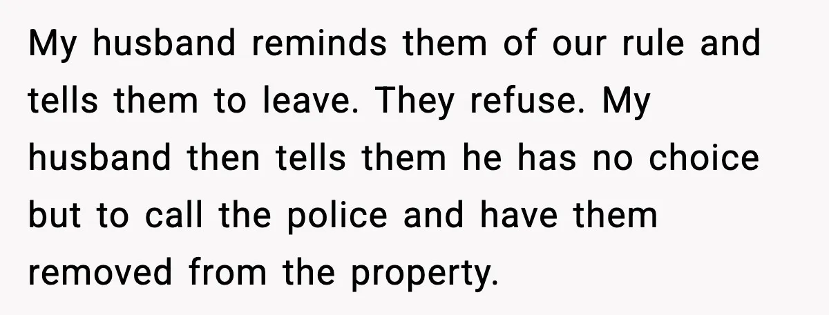 In-Laws Show Up Unannounced, Get Removed After Refusing to Leave My husband reminds them of our rule and tells them to leave. They refuse. My husband then tells them he has no choice but to call the police and have...