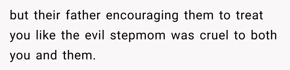 but their father encouraging them to treat you like the evil stepmom was cruel to both you and them.