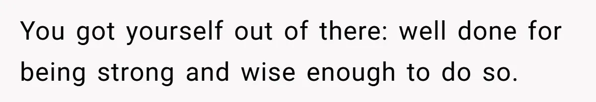 You got yourself out of there: well done for being strong and wise enough to do so.