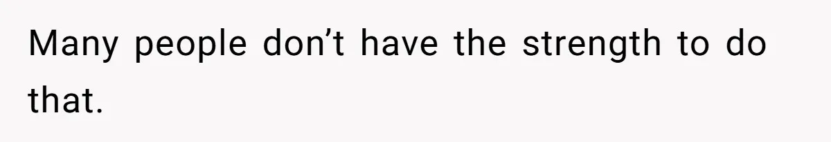 Many people don’t have the strength to do that.