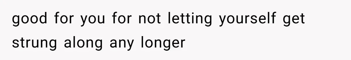 good for you for not letting yourself get strung along any longer