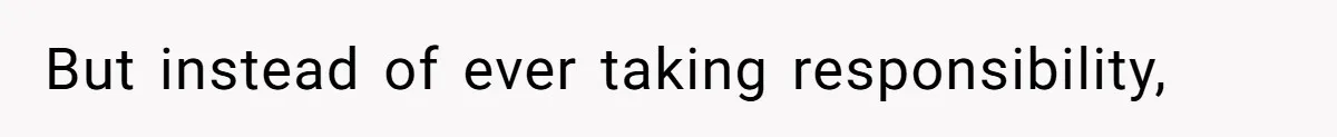 But instead of ever taking responsibility,