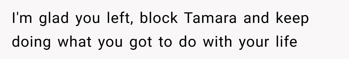 I'm glad you left, block Tamara and keep doing what you got to do with your life