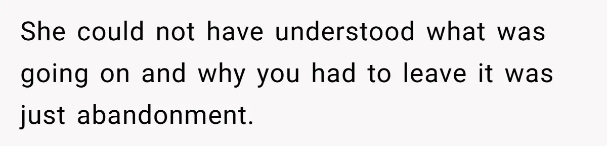 She could not have understood what was going on and why you had to leave it was just abandonment.