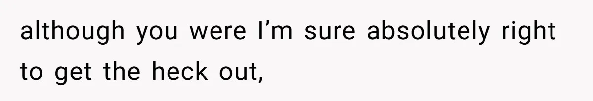 although you were I’m sure absolutely right to get the heck out,