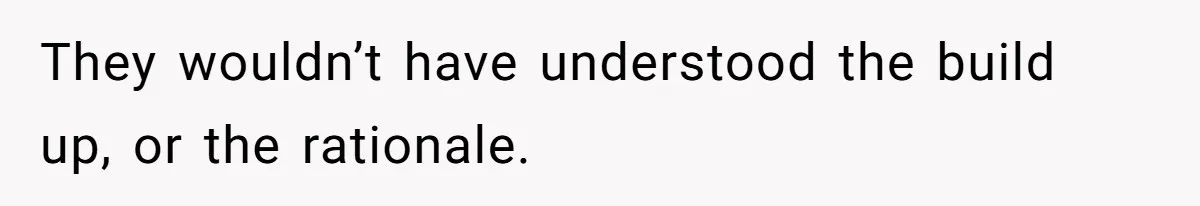 They wouldn’t have understood the build up, or the rationale.