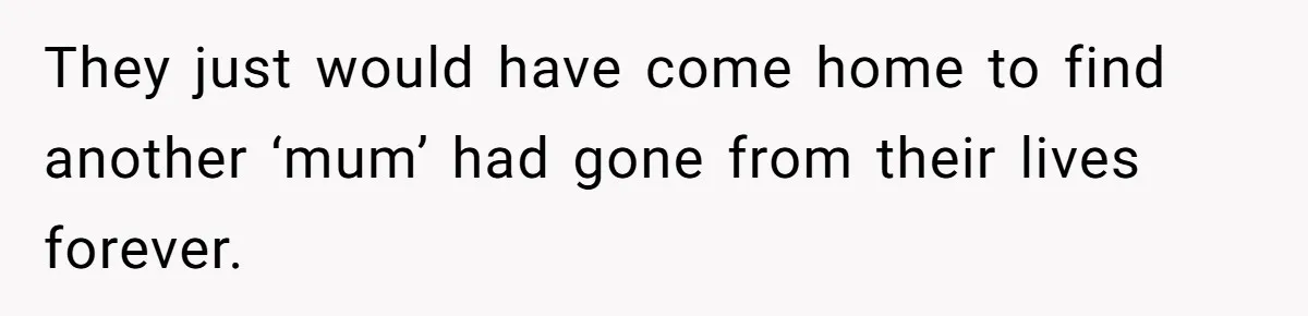 They just would have come home to find another ‘mum’ had gone from their lives forever.