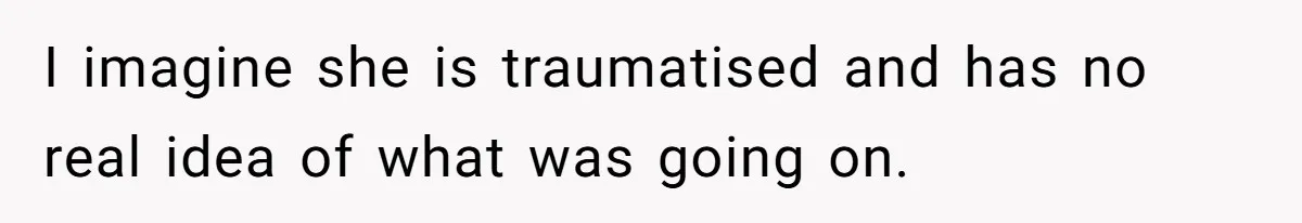 I imagine she is traumatised and has no real idea of what was going on.