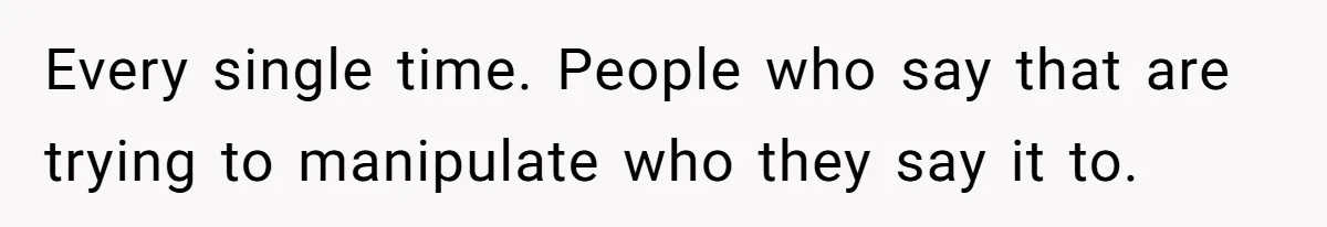 Every single time. People who say that are trying to manipulate who they say it to.
