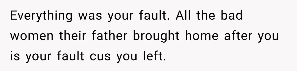 Everything was your fault. All the bad women their father brought home after you is your fault cus you left.