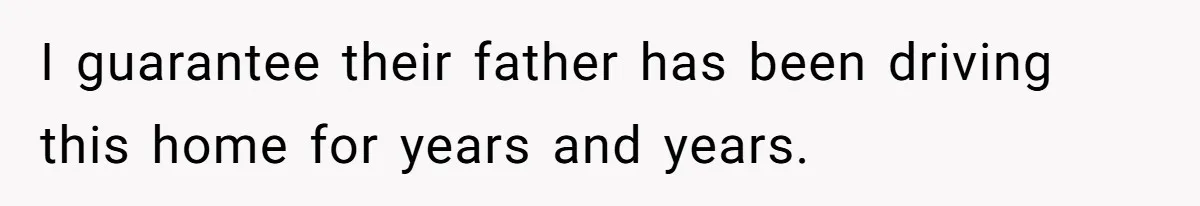 I guarantee their father has been driving this home for years and years.