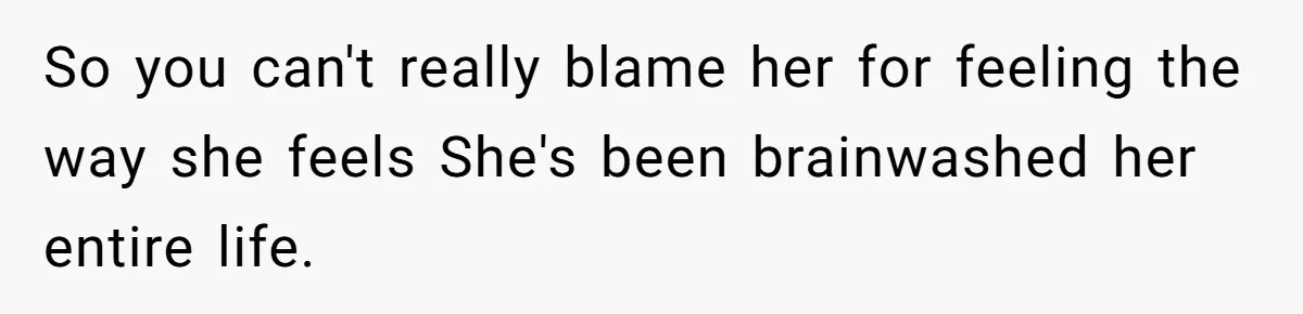 So you can't really blame her for feeling the way she feels She's been brainwashed her entire life.