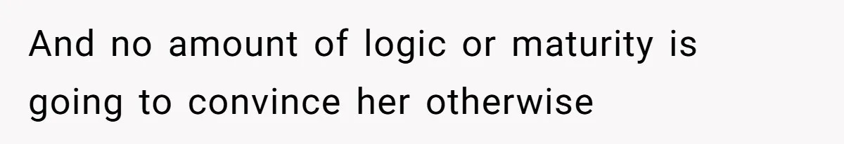 And no amount of logic or maturity is going to convince her otherwise