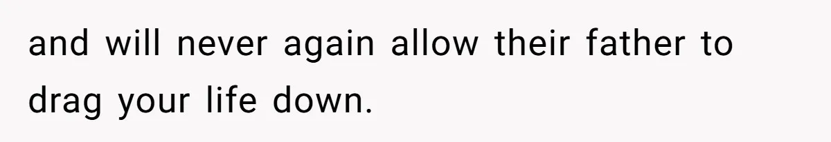 and will never again allow their father to drag your life down.