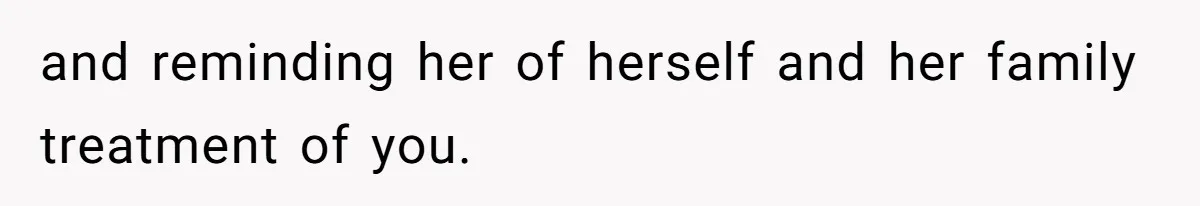 and reminding her of herself and her family treatment of you.
