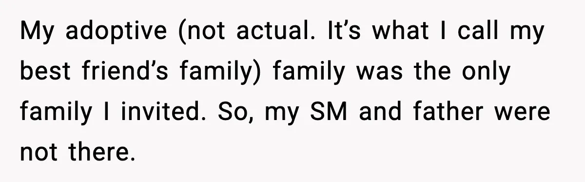 My adoptive (not actual. It’s what I call my best friend’s family) family was the only family I invited. So, my SM and father were not there.
