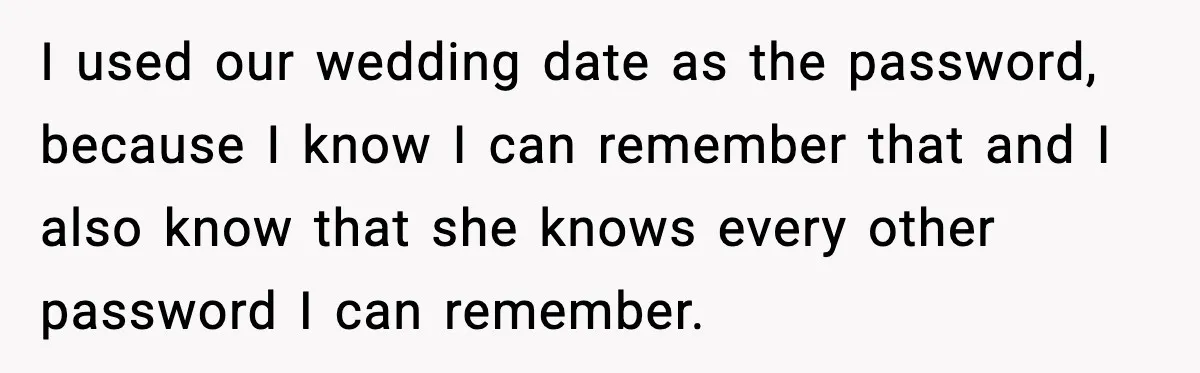 I used our wedding date as the password, because I know I can remember that and I also know that she knows every other password I can remember.