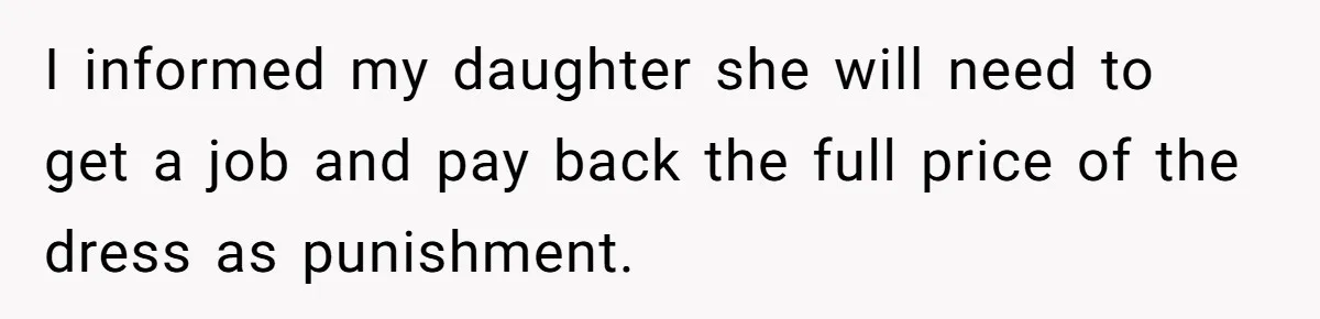 Jealous Daughter Destroys A $3,000 Dress, Then Can’t Believe Mom’s Punishment I informed my daughter she will need to get a job and pay back the full price of the dress as punishment.