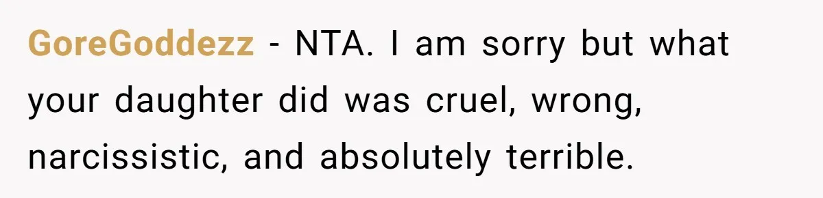 Jealous Daughter Destroys A $3,000 Dress, Then Can’t Believe Mom’s Punishment GoreGoddezz − NTA. I am sorry but what your daughter did was cruel, wrong, narcissistic, and absolutely terrible.