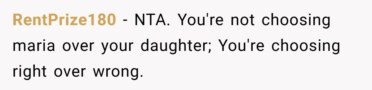 Jealous Daughter Destroys A $3,000 Dress, Then Can’t Believe Mom’s Punishment RentPrize180 − NTA. You're not choosing maria over your daughter; You're choosing right over wrong.