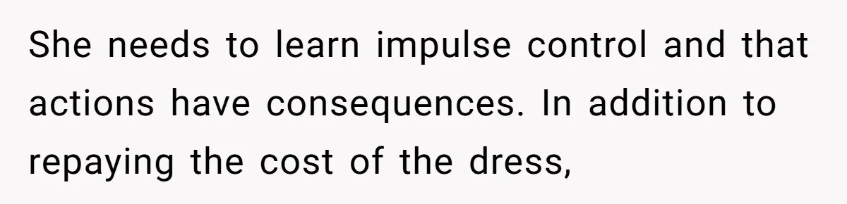 Jealous Daughter Destroys A $3,000 Dress, Then Can’t Believe Mom’s Punishment She needs to learn impulse control and that actions have consequences. In addition to repaying the cost of the dress,