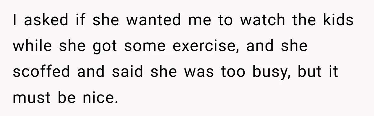 I asked if she wanted me to watch the kids while she got some exercise, and she scoffed and said she was too busy, but it must be nice.