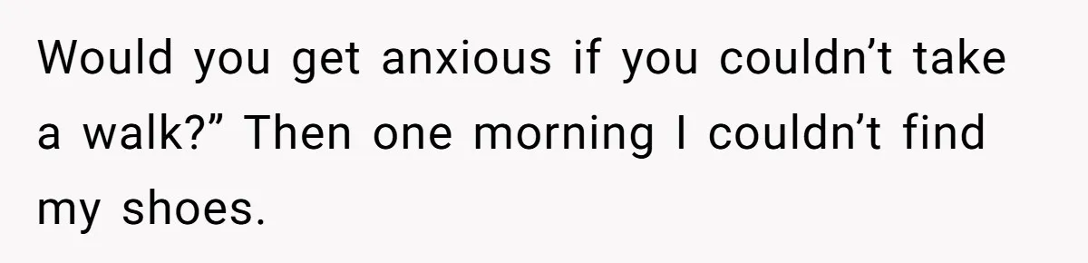 Would you get anxious if you couldn’t take a walk?” Then one morning I couldn’t find my shoes.