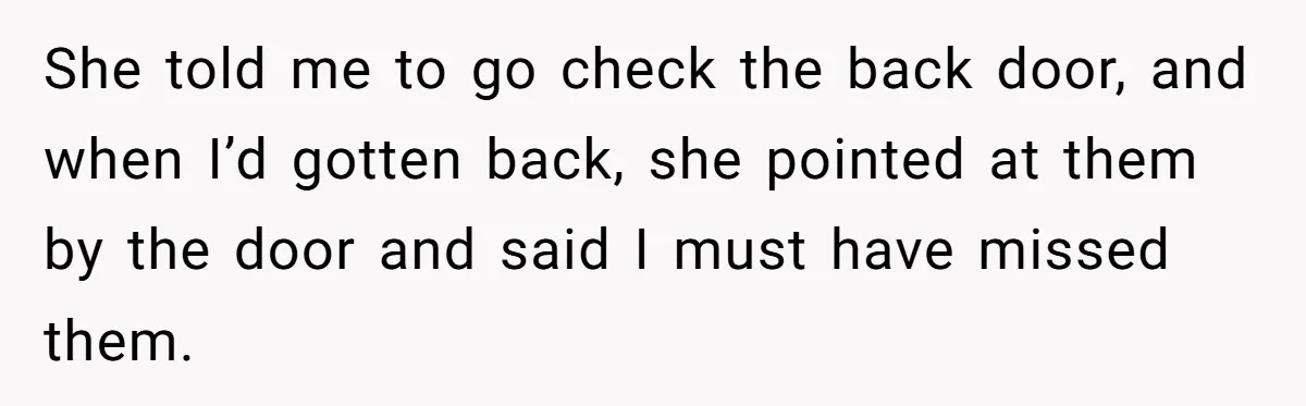 She told me to go check the back door, and when I’d gotten back, she pointed at them by the door and said I must have missed them.