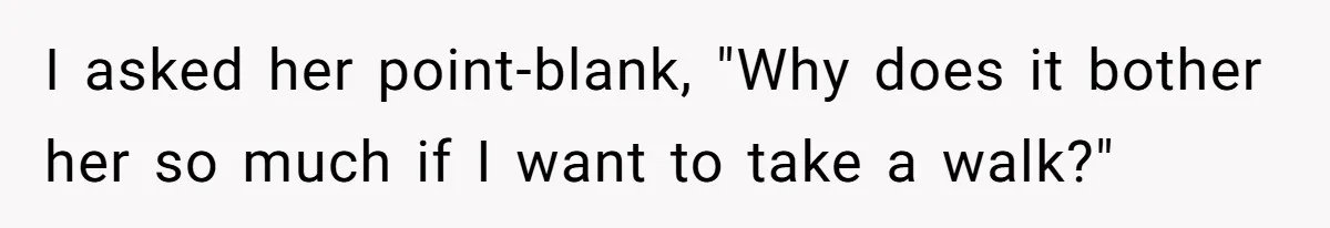 I asked her point-blank, "Why does it bother her so much if I want to take a walk?"