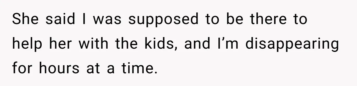 She said I was supposed to be there to help her with the kids, and I’m disappearing for hours at a time.