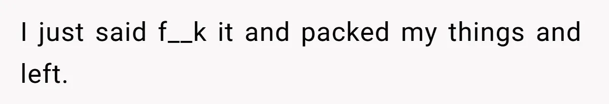I just said f__k it and packed my things and left.