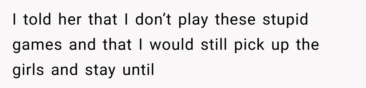 I told her that I don’t play these stupid games and that I would still pick up the girls and stay until