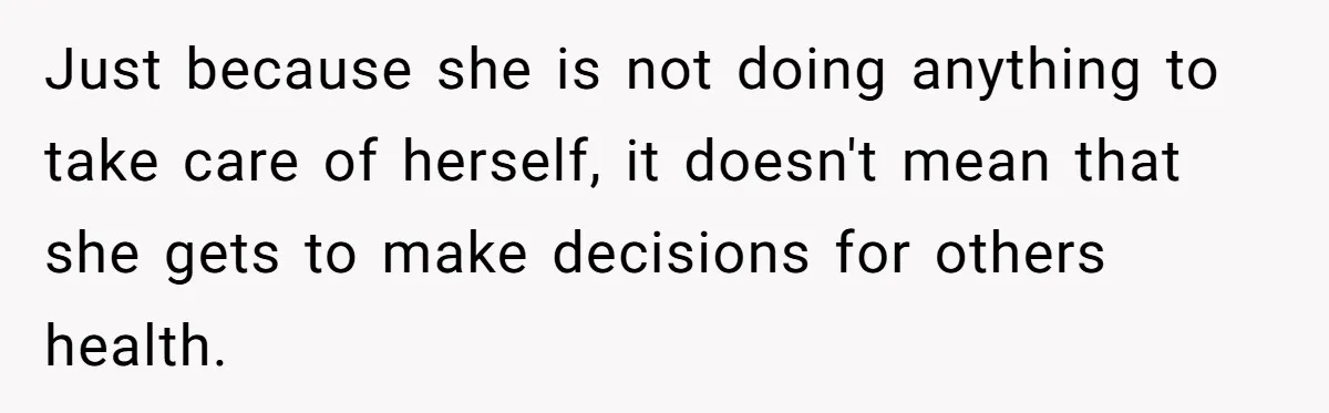 Just because she is not doing anything to take care of herself, it doesn't mean that she gets to make decisions for others health.