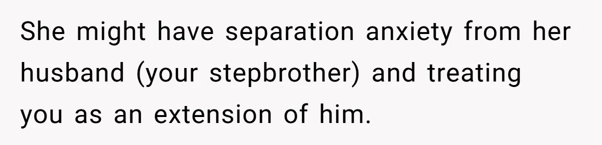 She might have separation anxiety from her husband (your stepbrother) and treating you as an extension of him.